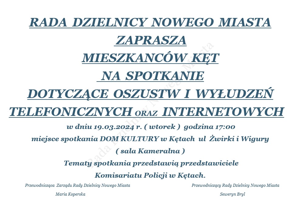 RADA  DZIELNICY  NOWEGO  MIASTA  ZAPRASZA  MIESZKANCÓW  KĘT   NA  SPOTKANIE   DOTYCZĄCE  OSZUSTW  I  WYŁUDZEŃ  TELEFONICZNYCH ORAZ  INTERNETOWYCH      w dniu 19.03.2024 r. ( wtorek )  godzina 17:00 miejsce spotkania DOM KULTURY w Kętach  ul  Żwirki i Wigury  ( sala Kameralna )  Tematy spotkania przedstawią przedstawiciele  Komisariatu Policji w Kętach.